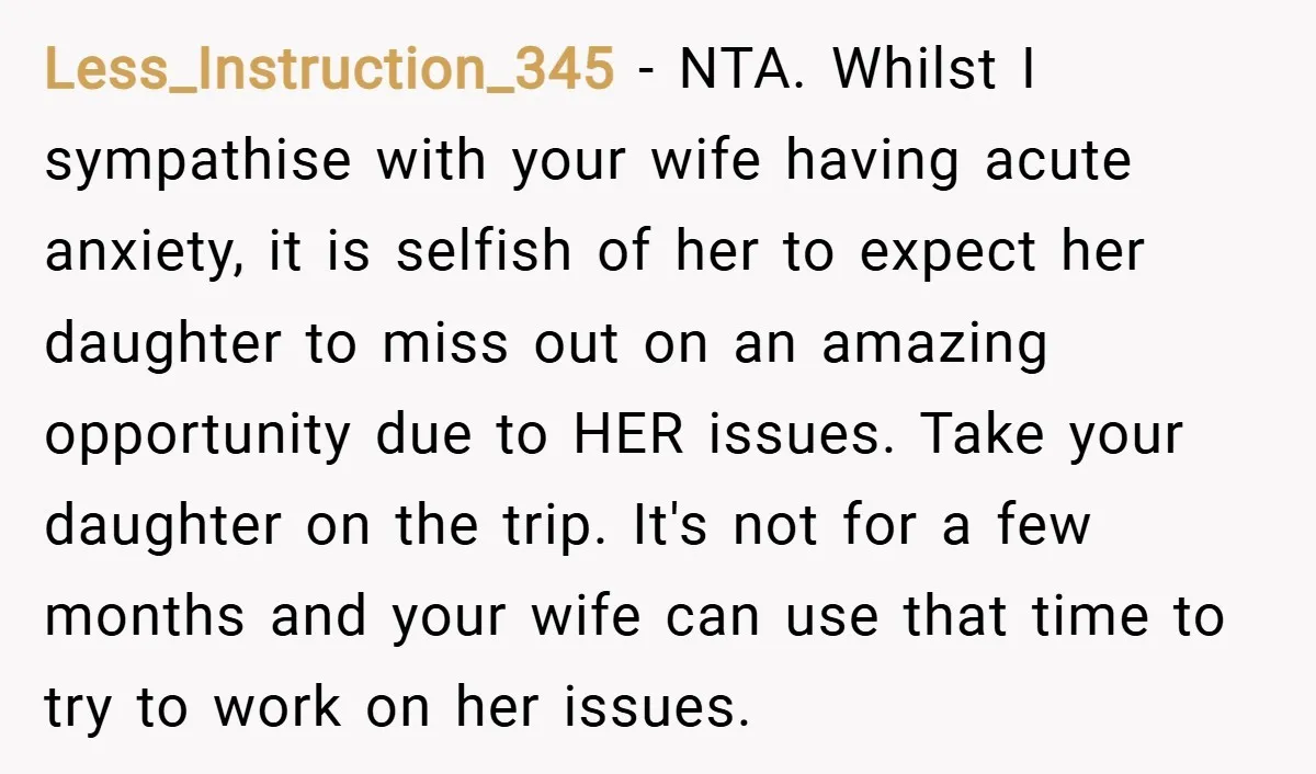 Less_Instruction_345 − NTA. Whilst I sympathise with your wife having acute anxiety, it is selfish of her to expect her daughter to miss out on an amazing opportunity due to...