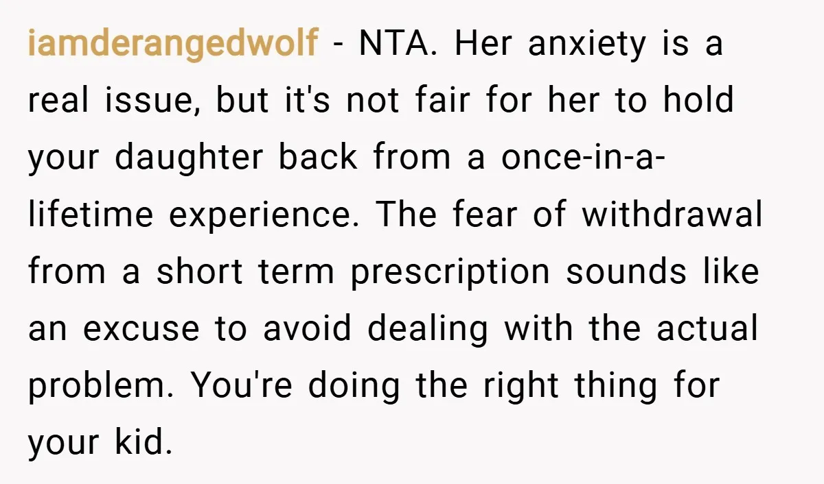 iamderangedwolf − NTA. Her anxiety is a real issue, but it's not fair for her to hold your daughter back from a once-in-a-lifetime experience. The fear of withdrawal from a...