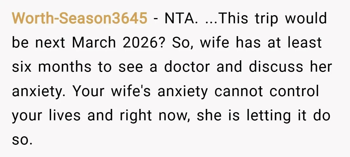Worth-Season3645 − NTA. ...This trip would be next March 2026? So, wife has at least six months to see a doctor and discuss her anxiety. Your wife's anxiety cannot control...