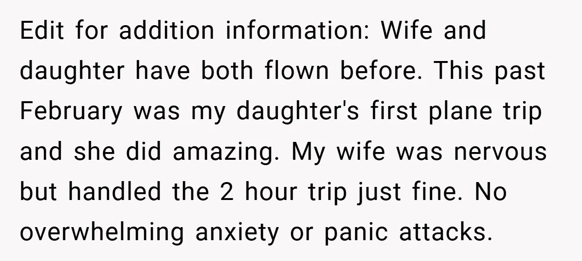 Edit for addition information: Wife and daughter have both flown before. This past February was my daughter's first plane trip and she did amazing. My wife was nervous but handled...