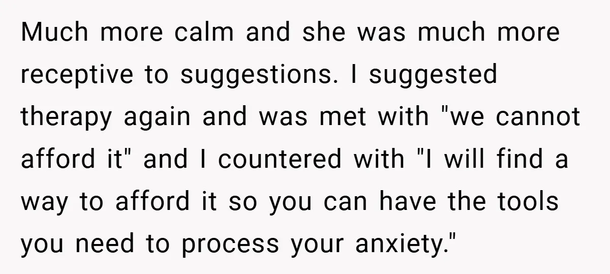 Much more calm and she was much more receptive to suggestions. I suggested therapy again and was met with "we cannot afford it" and I countered with "I will find...