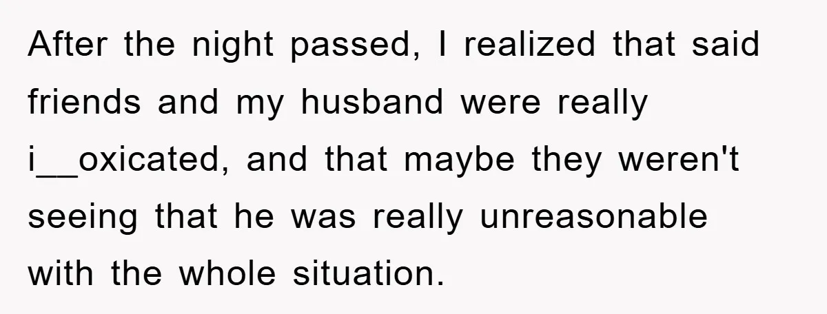 After the night passed, I realized that said friends and my husband were really i__oxicated, and that maybe they weren't seeing that he was really unreasonable with the whole situation.