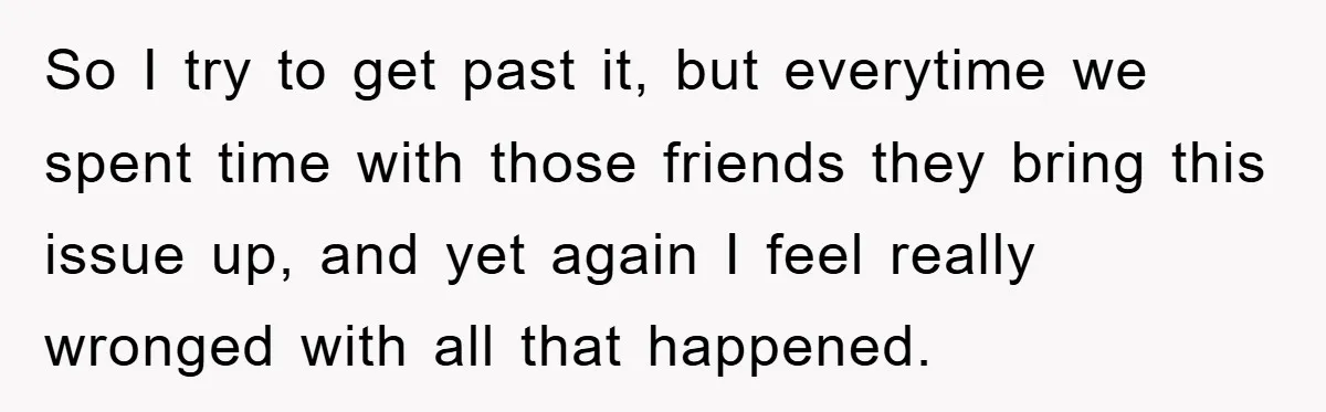 So I try to get past it, but everytime we spent time with those friends they bring this issue up, and yet again I feel really wronged with all that...