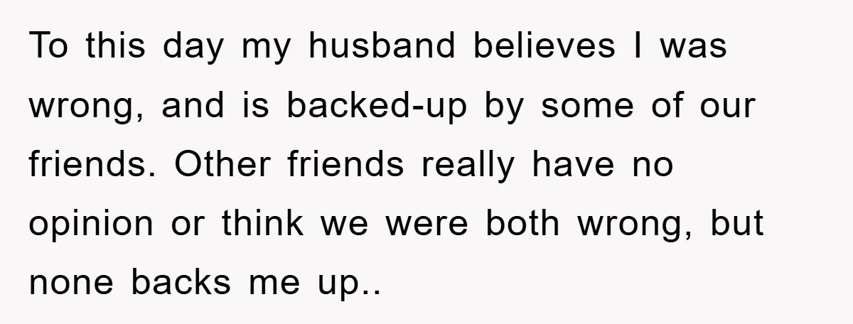 To this day my husband believes I was wrong, and is backed-up by some of our friends. Other friends really have no opinion or think we were both wrong, but...