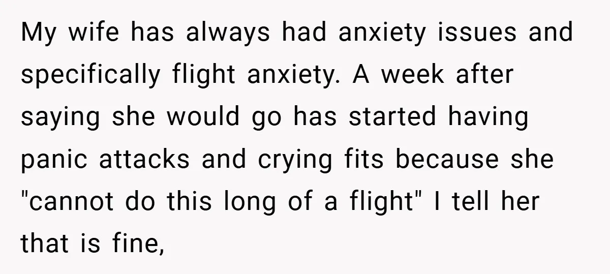 My wife has always had anxiety issues and specifically flight anxiety. A week after saying she would go has started having panic attacks and crying fits because she "cannot do...