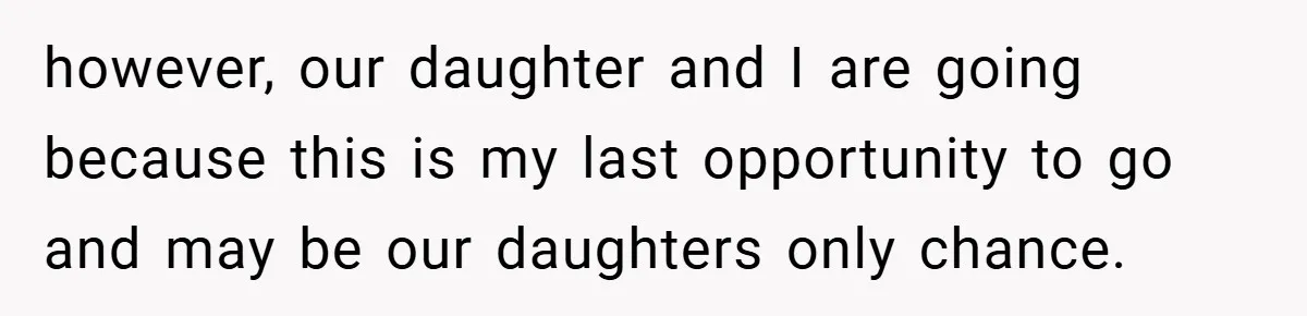 however, our daughter and I are going because this is my last opportunity to go and may be our daughters only chance.