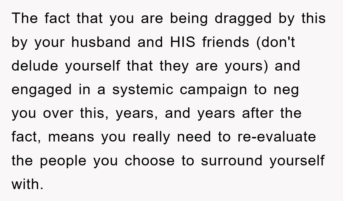 The fact that you are being dragged by this by your husband and HIS friends (don't delude yourself that they are yours) and engaged in a systemic campaign to neg...