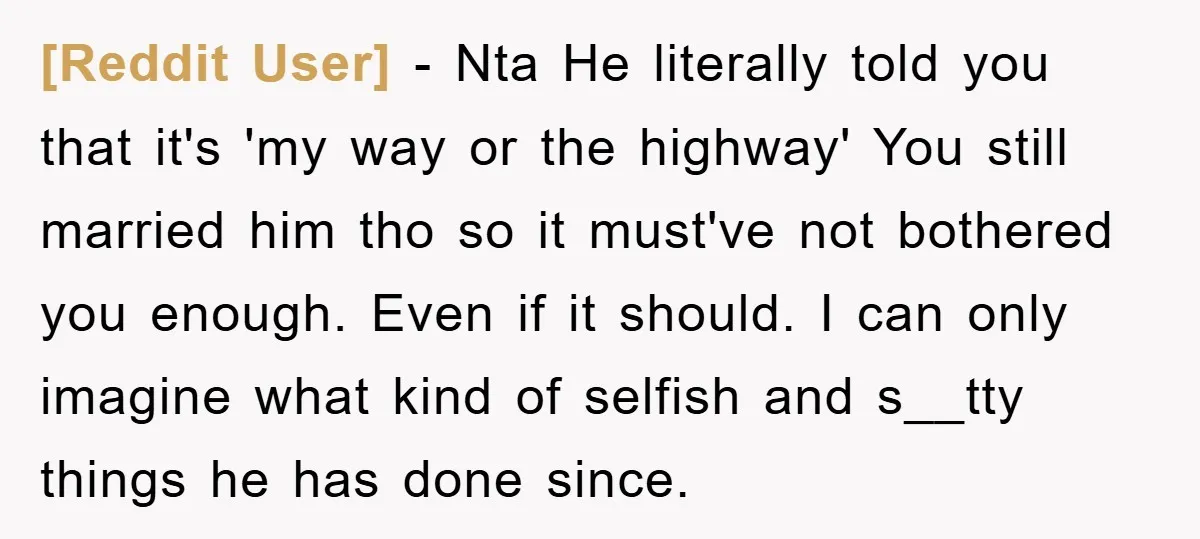 [Reddit User] − Nta He literally told you that it's 'my way or the highway' You still married him tho so it must've not bothered you enough. Even if it...