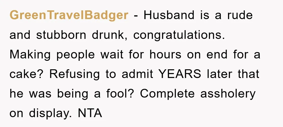 GreenTravelBadger − Husband is a rude and stubborn drunk, congratulations. Making people wait for hours on end for a cake? Refusing to admit YEARS later that he was being a...