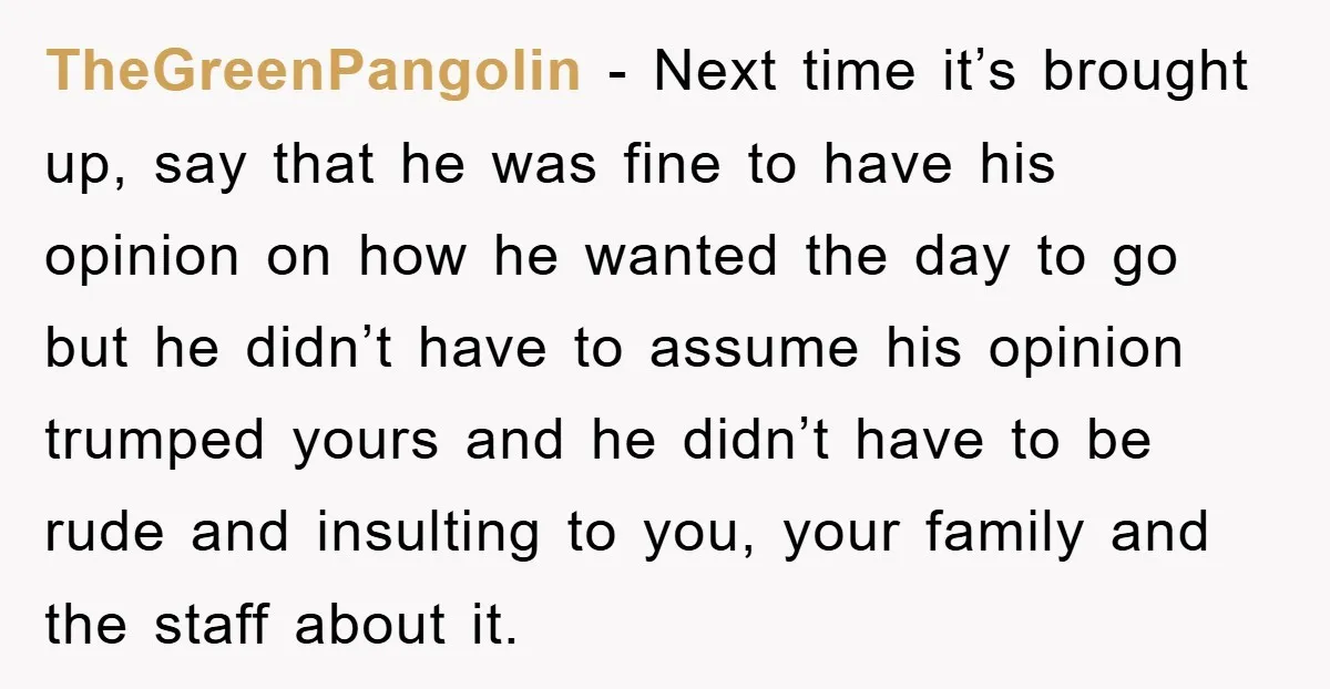 TheGreenPangolin − Next time it’s brought up, say that he was fine to have his opinion on how he wanted the day to go but he didn’t have to assume...