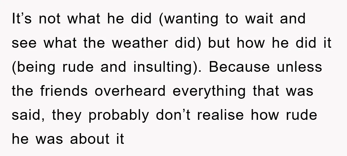 It’s not what he did (wanting to wait and see what the weather did) but how he did it (being rude and insulting). Because unless the friends overheard everything that...