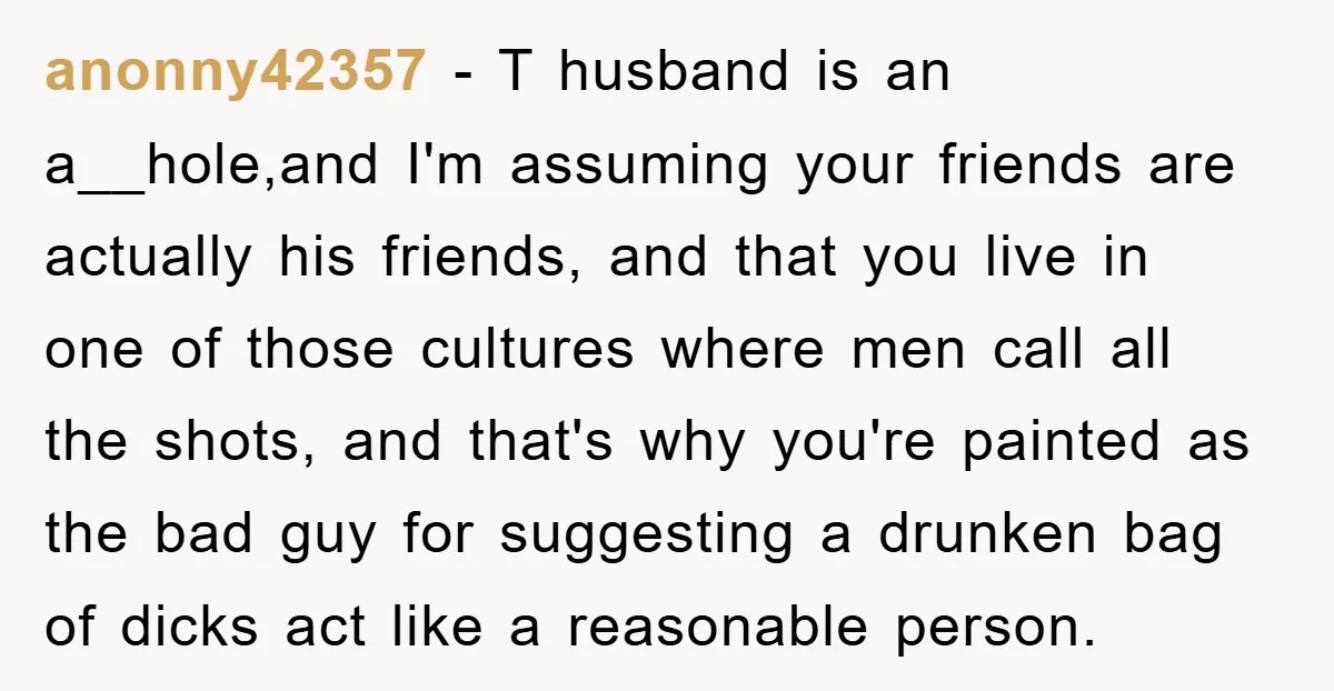 anonny42357 − T husband is an a__hole,and I'm assuming your friends are actually his friends, and that you live in one of those cultures where men call all the shots,...