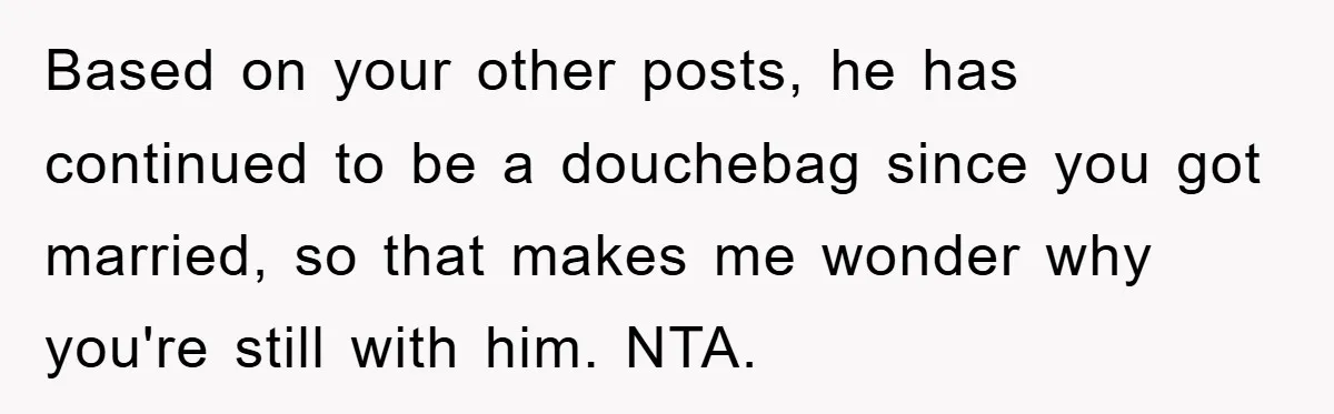 Based on your other posts, he has continued to be a douchebag since you got married, so that makes me wonder why you're still with him. NTA.