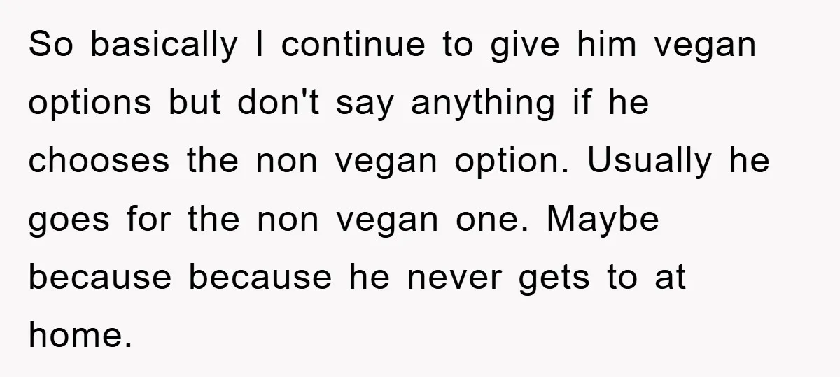 So basically I continue to give him vegan options but don't say anything if he chooses the non vegan option. Usually he goes for the non vegan one. Maybe because...