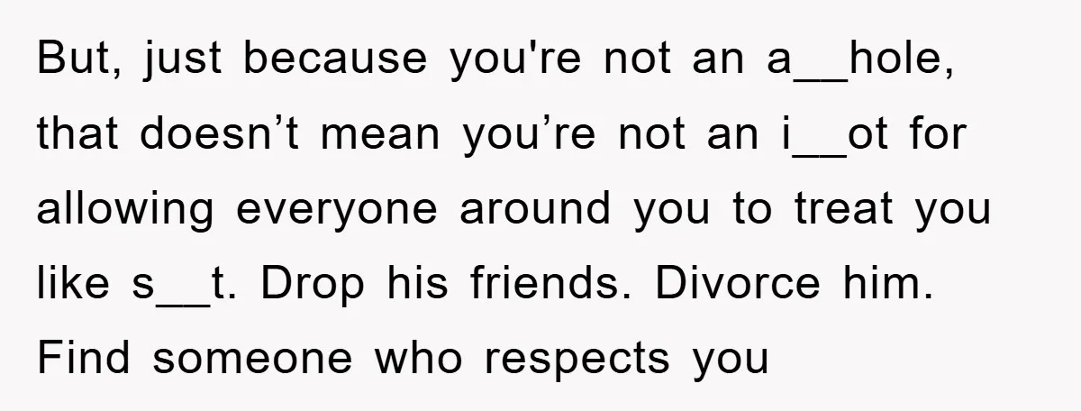 But, just because you're not an a__hole, that doesn’t mean you’re not an i__ot for allowing everyone around you to treat you like s__t. Drop his friends. Divorce him. Find...