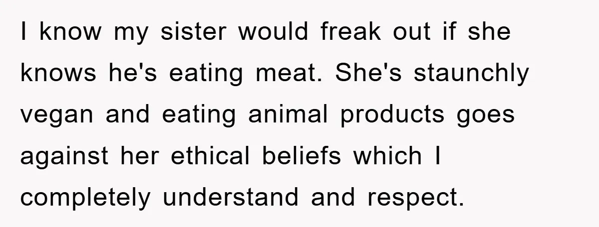 I know my sister would freak out if she knows he's eating meat. She's staunchly vegan and eating animal products goes against her ethical beliefs which I completely understand and...