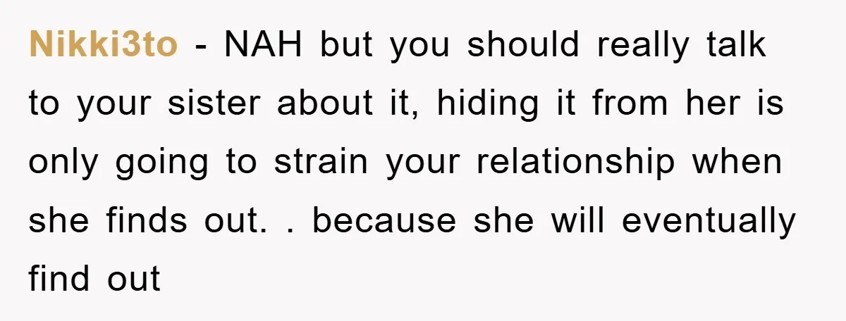 Nikki3to − NAH but you should really talk to your sister about it, hiding it from her is only going to strain your relationship when she finds out. . because...