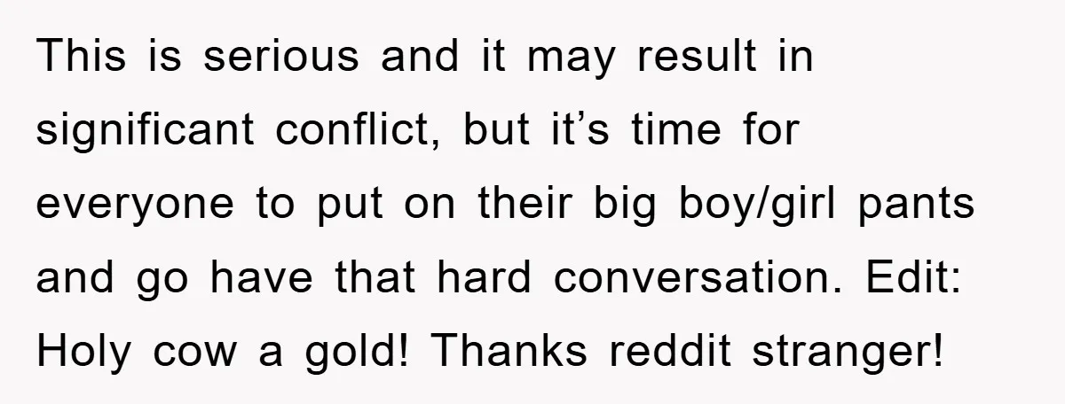 This is serious and it may result in significant conflict, but it’s time for everyone to put on their big boy/girl pants and go have that hard conversation. Edit: Holy...