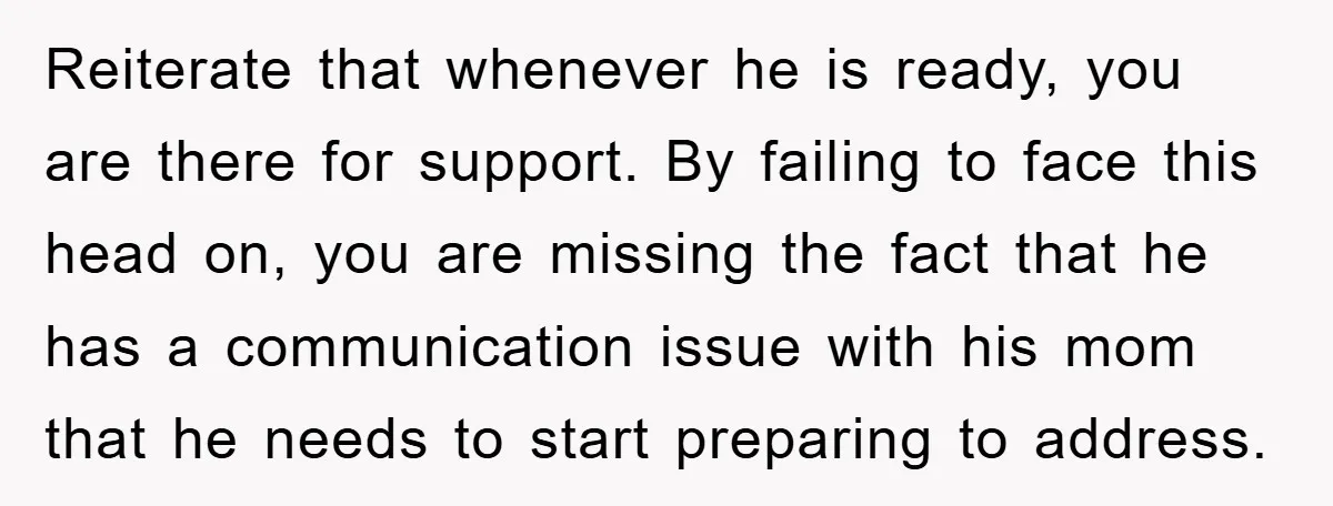 Reiterate that whenever he is ready, you are there for support. By failing to face this head on, you are missing the fact that he has a communication issue with...
