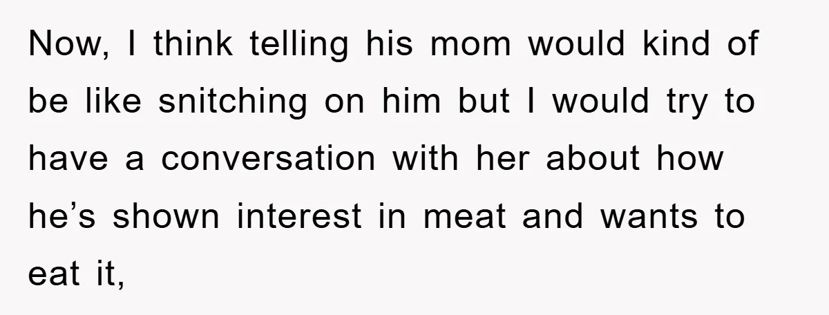 Now, I think telling his mom would kind of be like snitching on him but I would try to have a conversation with her about how he’s shown interest in...