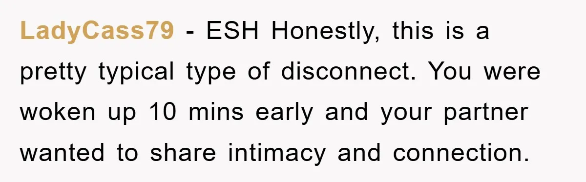 LadyCass79 − ESH Honestly, this is a pretty typical type of disconnect. You were woken up 10 mins early and your partner wanted to share intimacy and connection.