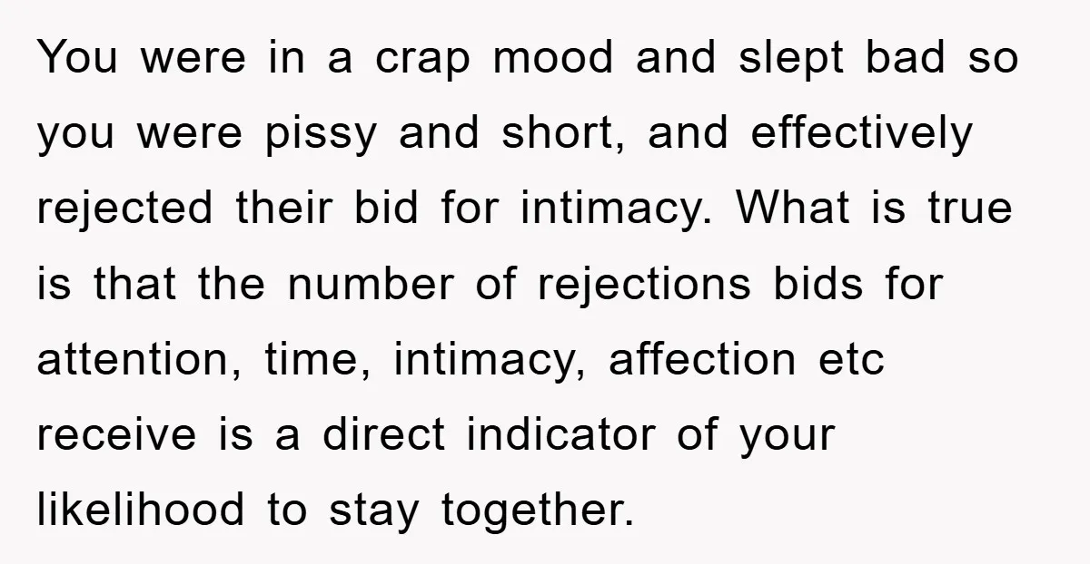 You were in a crap mood and slept bad so you were pissy and short, and effectively rejected their bid for intimacy. What is true is that the number of...