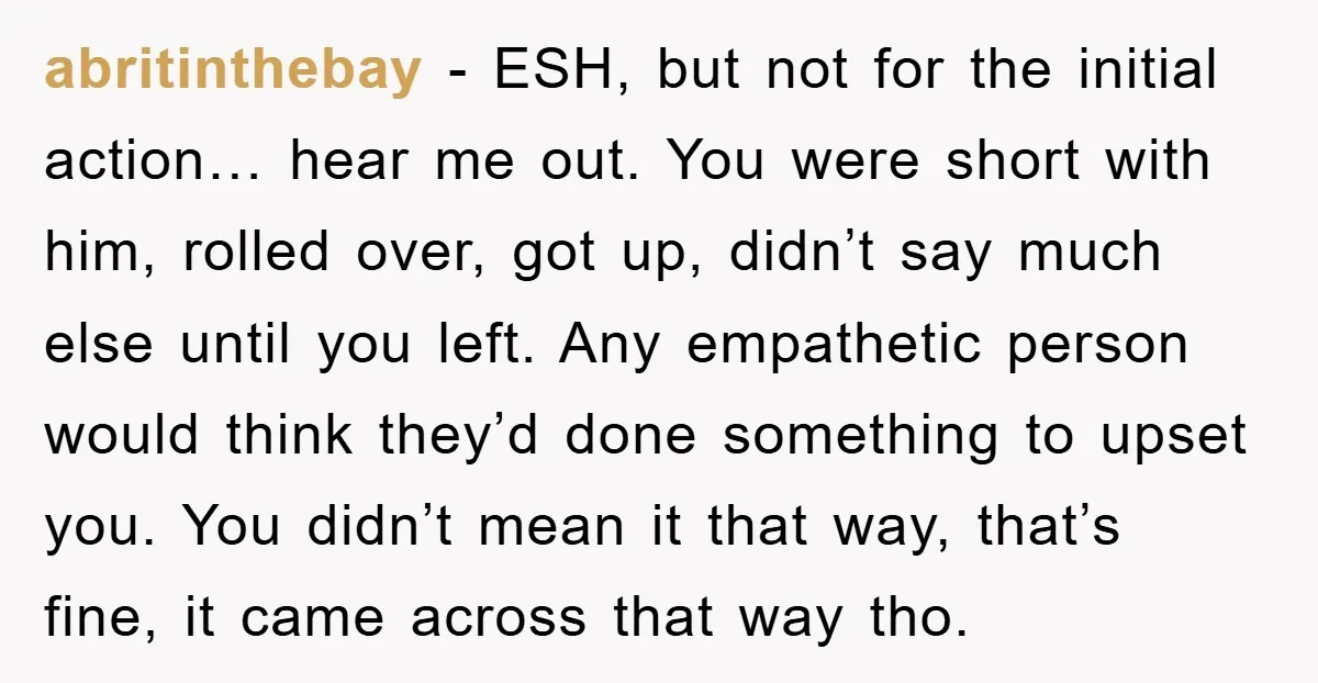 abritinthebay − ESH, but not for the initial action… hear me out. You were short with him, rolled over, got up, didn’t say much else until you left. Any empathetic...