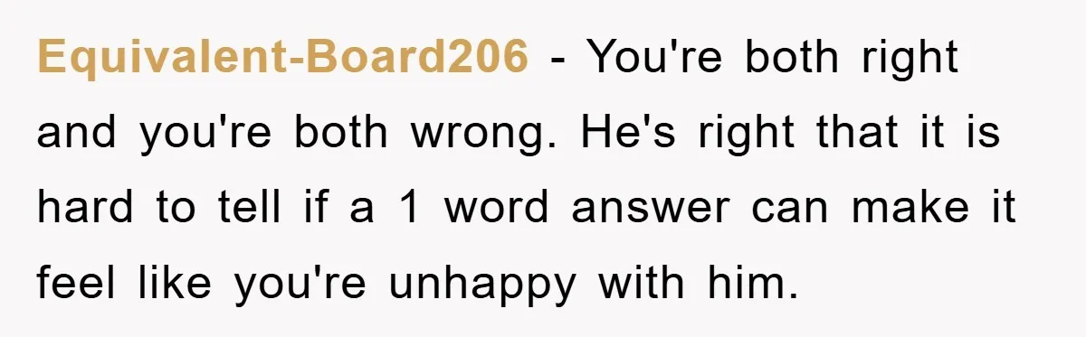 Equivalent-Board206 − You're both right and you're both wrong. He's right that it is hard to tell if a 1 word answer can make it feel like you're unhappy with...
