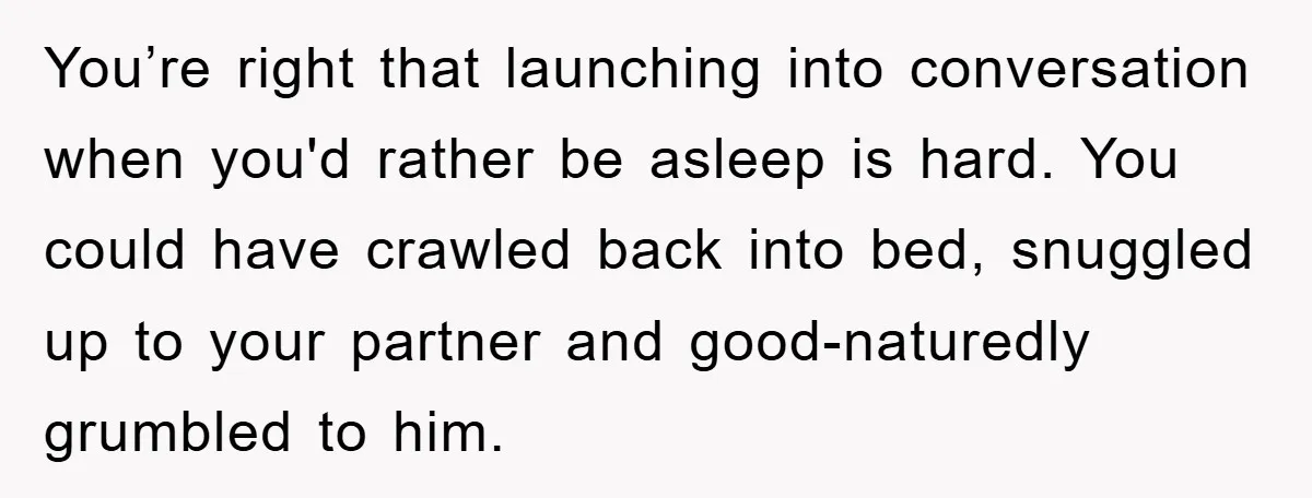 You’re right that launching into conversation when you'd rather be asleep is hard. You could have crawled back into bed, snuggled up to your partner and good-naturedly grumbled to him.