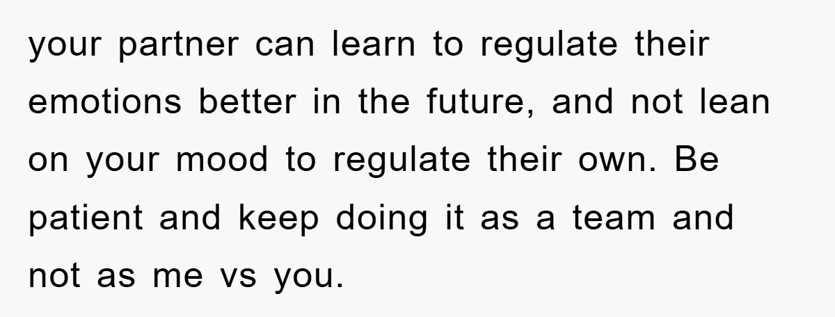 your partner can learn to regulate their emotions better in the future, and not lean on your mood to regulate their own. Be patient and keep doing it as a...