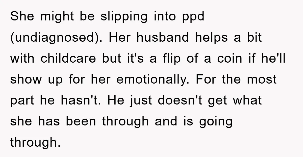 She might be slipping into ppd (undiagnosed). Her husband helps a bit with childcare but it's a flip of a coin if he'll show up for her emotionally. For the...