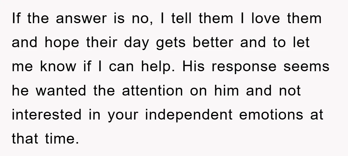 If the answer is no, I tell them I love them and hope their day gets better and to let me know if I can help. His response seems he...