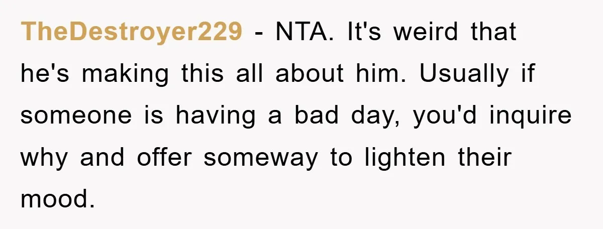 TheDestroyer229 − NTA. It's weird that he's making this all about him. Usually if someone is having a bad day, you'd inquire why and offer someway to lighten their mood.