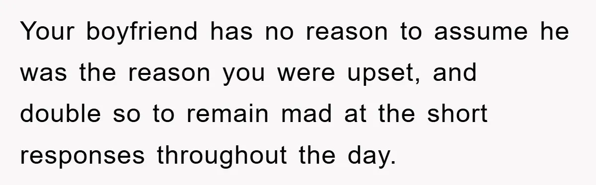 Your boyfriend has no reason to assume he was the reason you were upset, and double so to remain mad at the short responses throughout the day.
