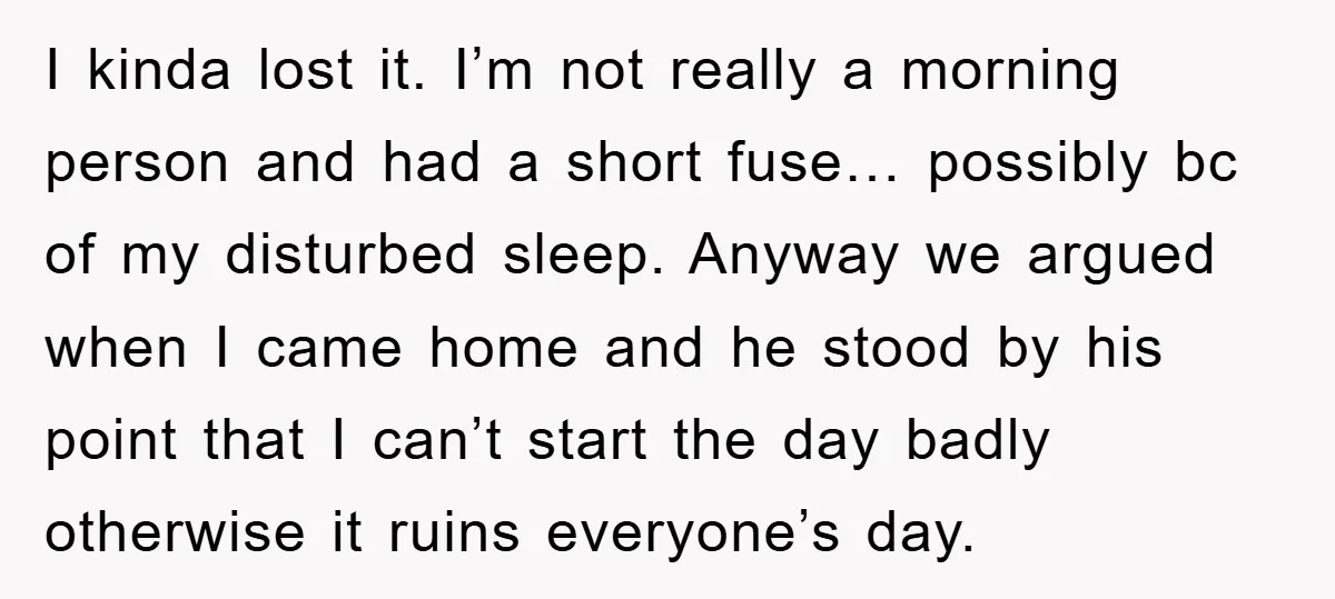 I kinda lost it. I’m not really a morning person and had a short fuse… possibly bc of my disturbed sleep. Anyway we argued when I came home and he...