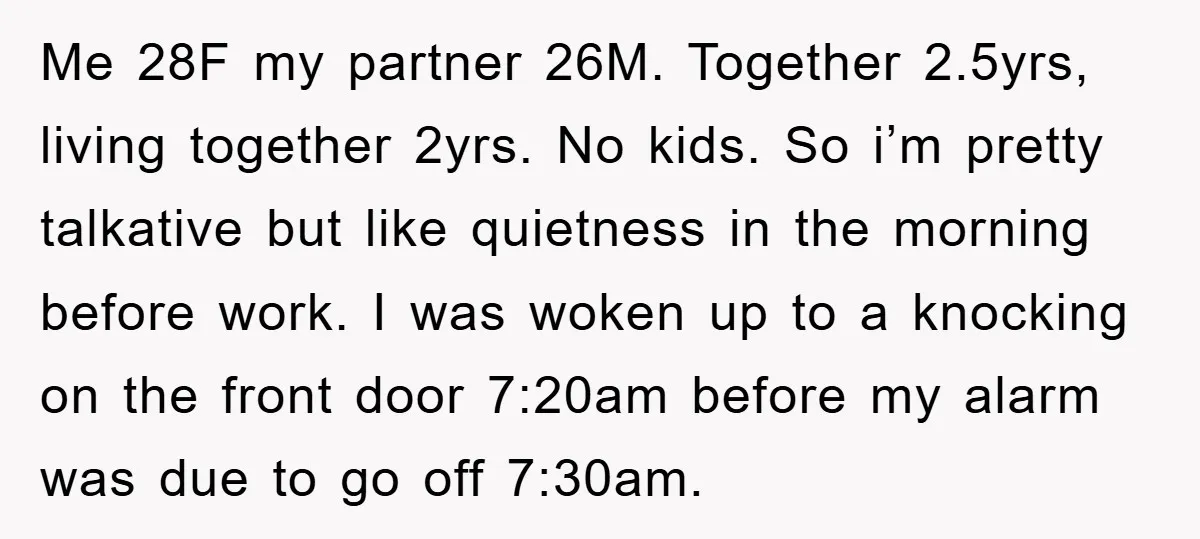 Me 28F my partner 26M. Together 2.5yrs, living together 2yrs. No kids. So i’m pretty talkative but like quietness in the morning before work. I was woken up to a...