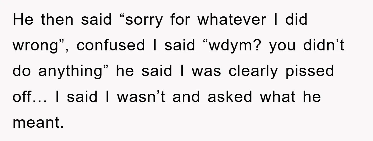 He then said “sorry for whatever I did wrong”, confused I said “wdym? you didn’t do anything” he said I was clearly pissed off… I said I wasn’t and asked...
