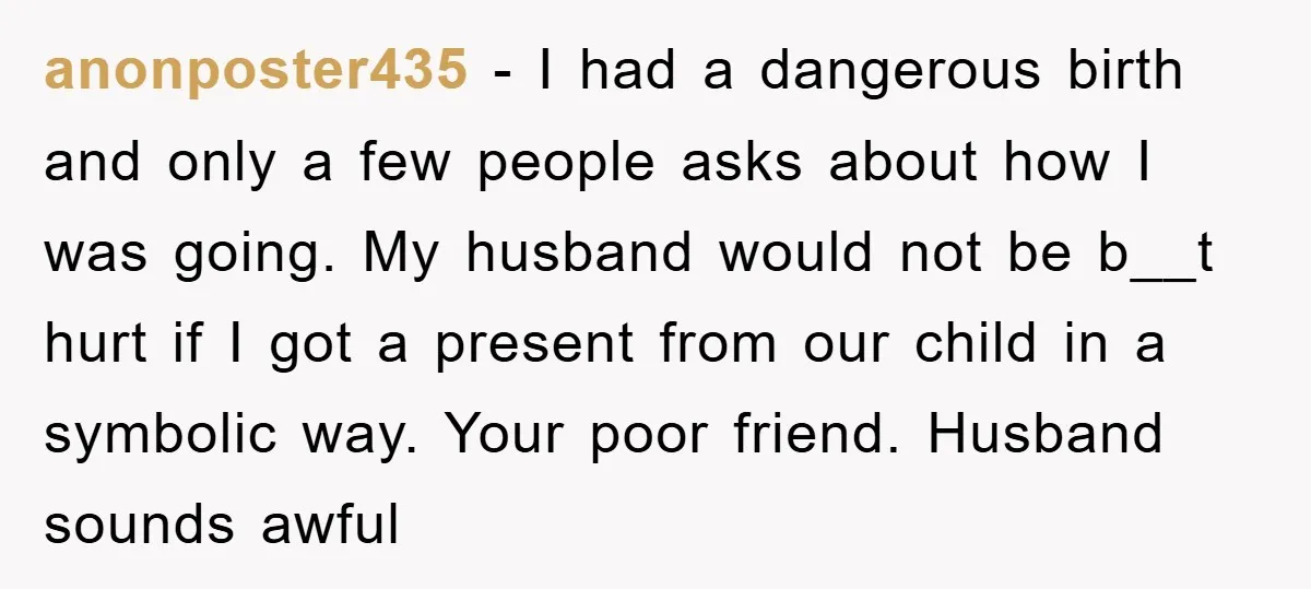 anonposter435 − I had a dangerous birth and only a few people asks about how I was going. My husband would not be b__t hurt if I got a present...