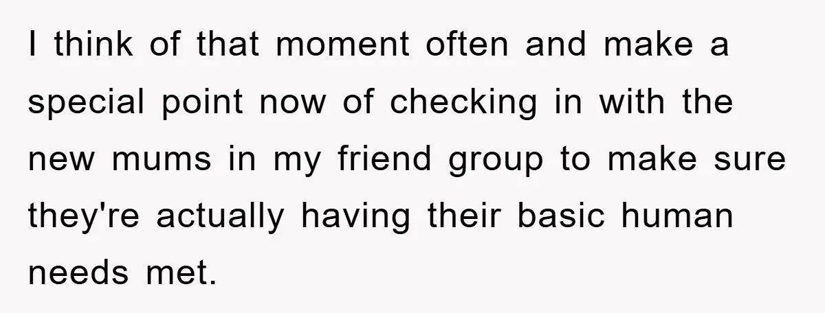 I think of that moment often and make a special point now of checking in with the new mums in my friend group to make sure they're actually having their...