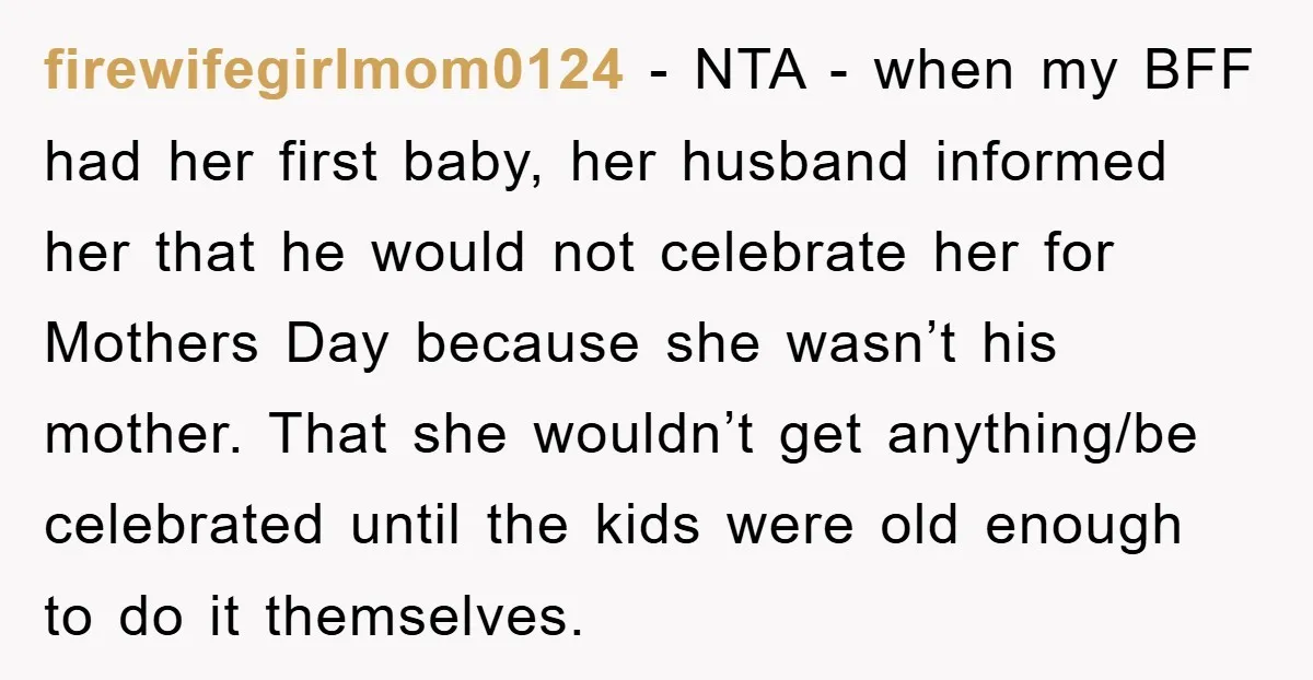 firewifegirlmom0124 − NTA - when my BFF had her first baby, her husband informed her that he would not celebrate her for Mothers Day because she wasn’t his mother. That...