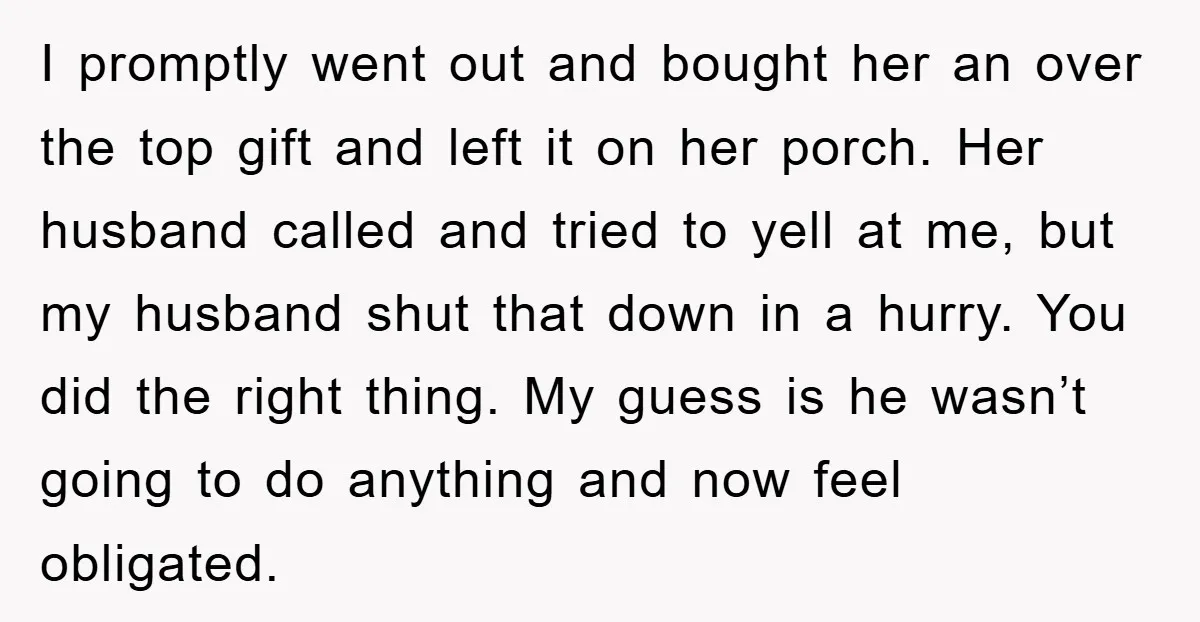 I promptly went out and bought her an over the top gift and left it on her porch. Her husband called and tried to yell at me, but my husband...