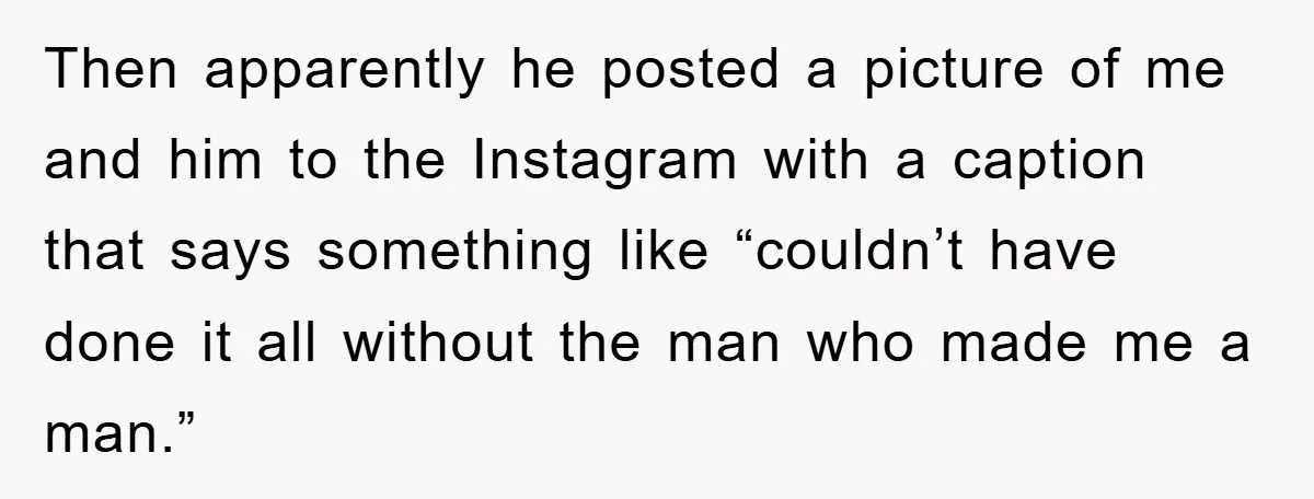 Then apparently he posted a picture of me and him to the Instagram with a caption that says something like “couldn’t have done it all without the man who made...