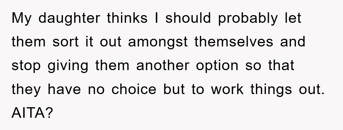 My daughter thinks I should probably let them sort it out amongst themselves and stop giving them another option so that they have no choice but to work things out....