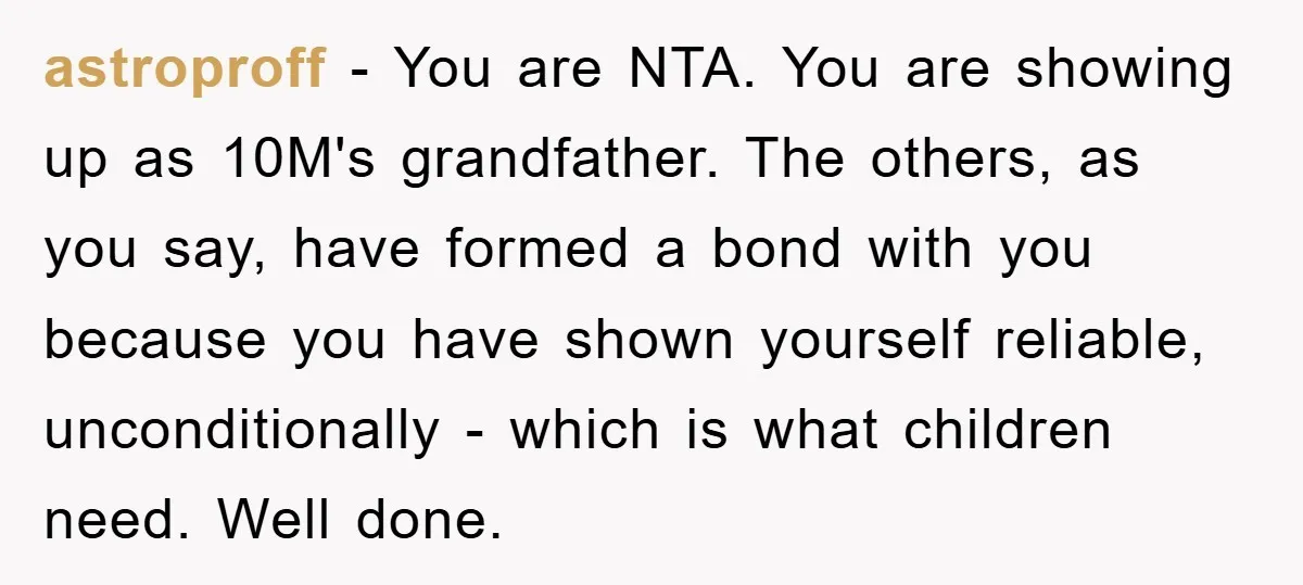 astroproff − You are NTA. You are showing up as 10M's grandfather. The others, as you say, have formed a bond with you because you have shown yourself reliable, unconditionally...