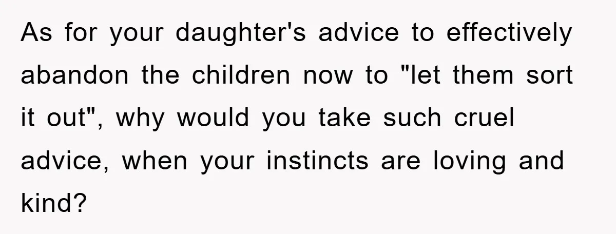 As for your daughter's advice to effectively abandon the children now to "let them sort it out", why would you take such cruel advice, when your instincts are loving and...