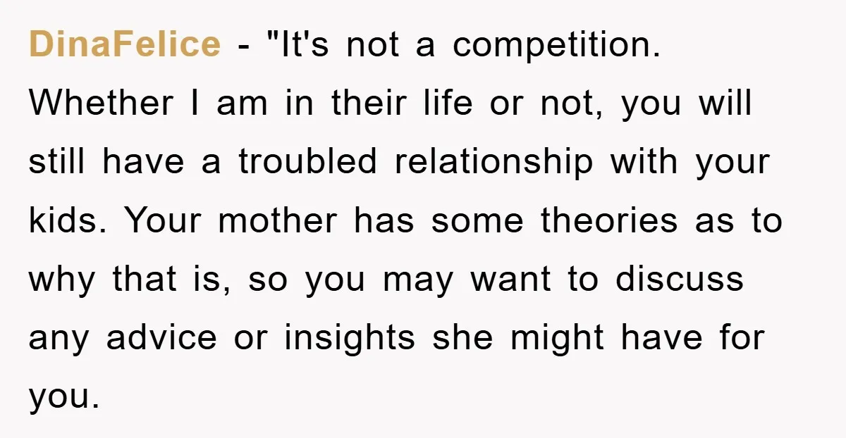 DinaFelice − "It's not a competition. Whether I am in their life or not, you will still have a troubled relationship with your kids. Your mother has some theories as...
