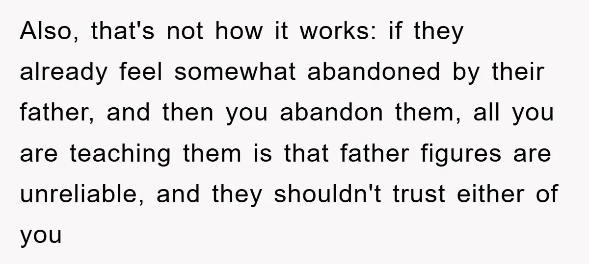 Also, that's not how it works: if they already feel somewhat abandoned by their father, and then you abandon them, all you are teaching them is that father figures are...