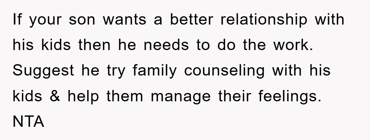 If your son wants a better relationship with his kids then he needs to do the work. Suggest he try family counseling with his kids & help them manage their...