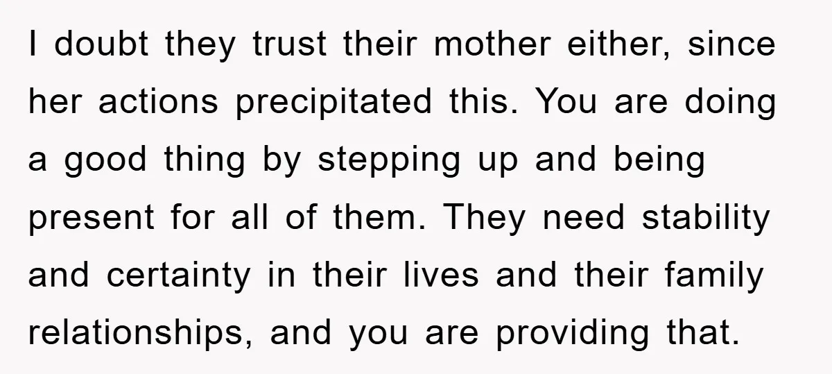 I doubt they trust their mother either, since her actions precipitated this. You are doing a good thing by stepping up and being present for all of them. They need...