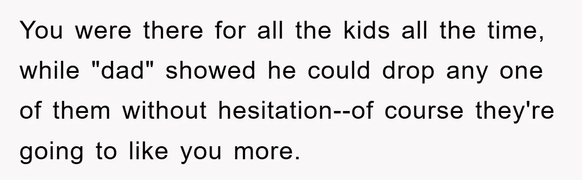 You were there for all the kids all the time, while "dad" showed he could drop any one of them without hesitation--of course they're going to like you more.